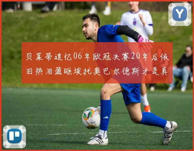 贝莱蒂追忆06年欧冠决赛20年后依旧热泪盈眶埃托奥巴尔德斯才是真正的英雄