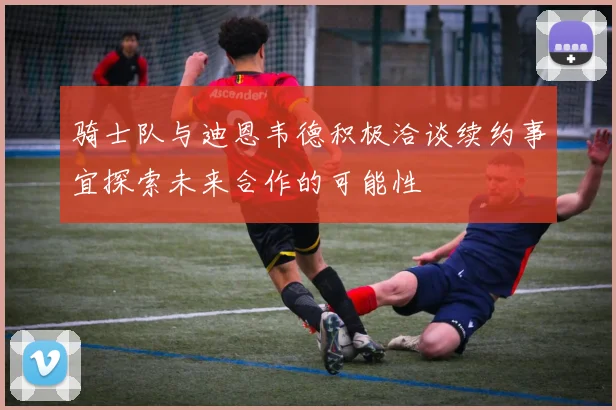 骑士队与迪恩韦德积极洽谈续约事宜探索未来合作的可能性