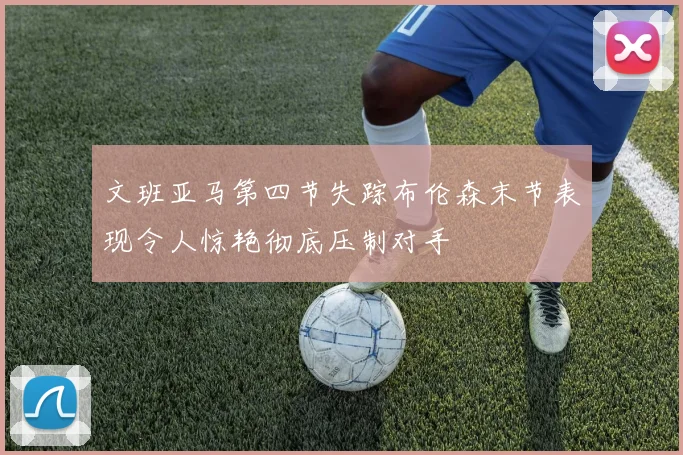 文班亚马第四节失踪布伦森末节表现令人惊艳彻底压制对手