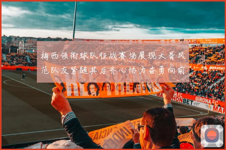 梅西领衔球队征战赛场展现大哥风范队友紧随其后齐心协力奋勇向前