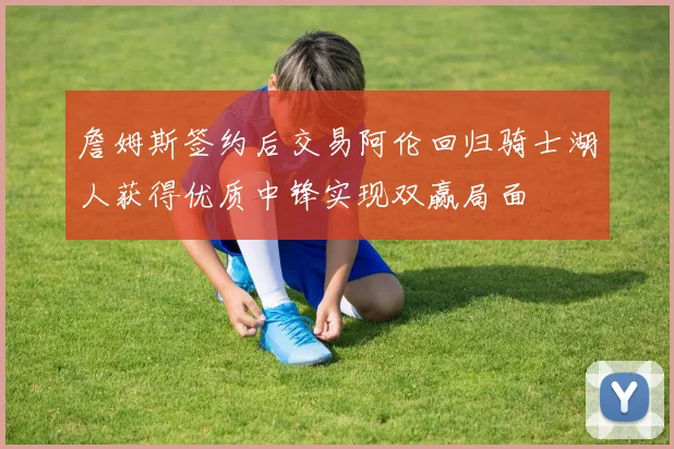 詹姆斯签约后交易阿伦回归骑士湖人获得优质中锋实现双赢局面