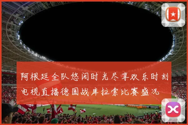 阿根廷全队悠闲时光尽享欢乐时刻电视直播德国战库拉索比赛盛况