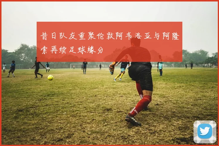 昔日队友重聚伦敦阿韦洛亚与阿隆索再续足球缘分