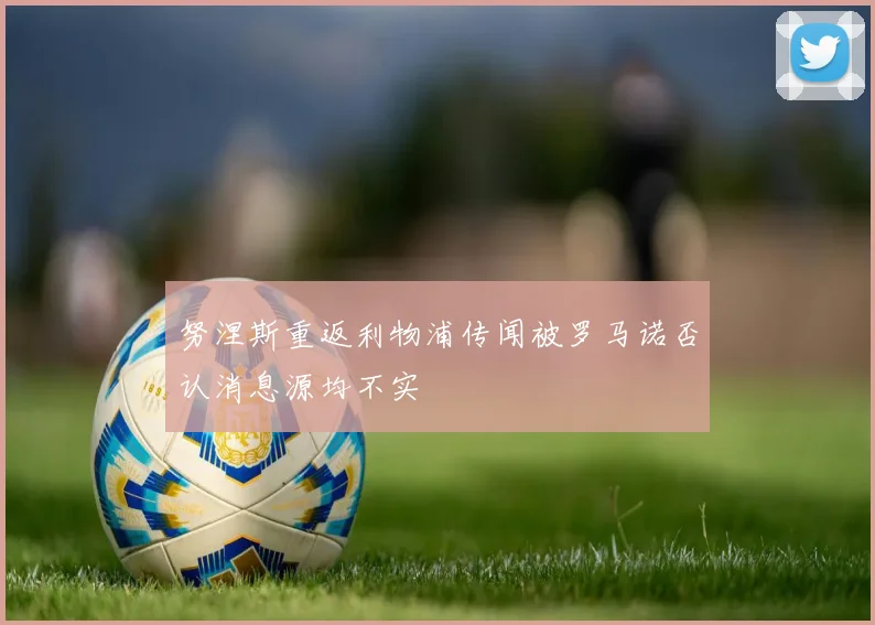 努涅斯重返利物浦传闻被罗马诺否认消息源均不实