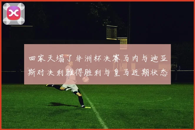 回家天塌了非洲杯决赛马内与迪亚斯对决利雅得胜利与皇马近期状态堪忧