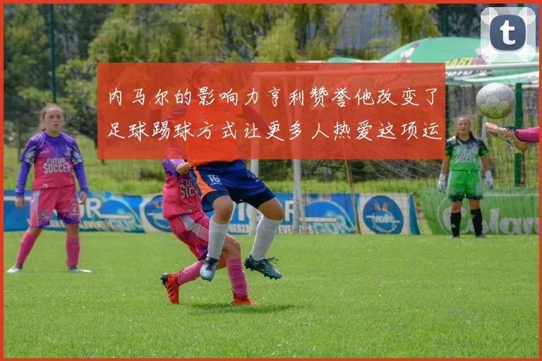 内马尔的影响力亨利赞誉他改变了足球踢球方式让更多人热爱这项运动