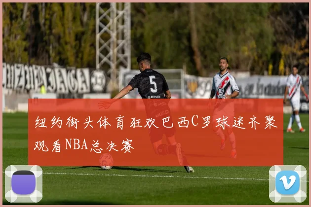 纽约街头体育狂欢巴西C罗球迷齐聚观看NBA总决赛