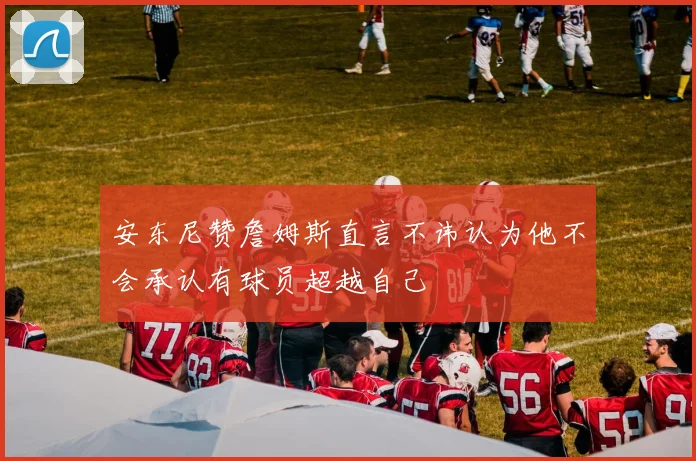 安东尼赞詹姆斯直言不讳认为他不会承认有球员超越自己