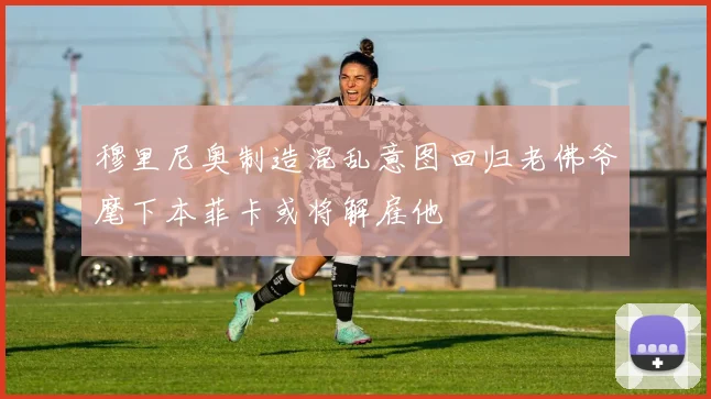 穆里尼奥制造混乱意图回归老佛爷麾下本菲卡或将解雇他