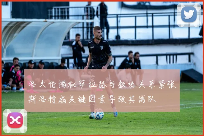 洛夫伦揭秘萨拉赫与教练关系紧张斯洛特成关键因素导致其离队
