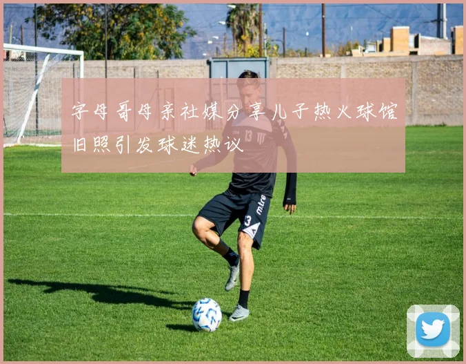 字母哥母亲社媒分享儿子热火球馆旧照引发球迷热议