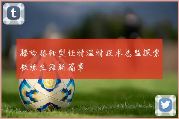 滕哈赫转型任特温特技术总监探索教练生涯新篇章