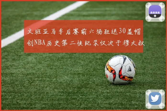 文班亚马季后赛前六场狂送30盖帽创NBA历史第二快纪录仅次于穆大叔的五场表现